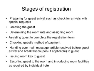 Stages of registration
● Preparing for guest arrival such as check for arrivals with
special requests
● Greeting the guest
● Determining the room rate and assigning room
● Assisting guest to complete the registration form
● Checking guest’s method of payment
● Handing over mail, message, article received before guest
arrival and breakfast coupon (if applicable) to guest
● Issuing room key to guest
● Escorting guest to the room and introducing room facilities
as required by individual hotel
 