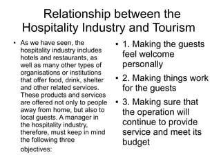 Relationship between the
Hospitality Industry and Tourism
● As we have seen, the
hospitality industry includes
hotels and restaurants, as
well as many other types of
organisations or institutions
that offer food, drink, shelter
and other related services.
These products and services
are offered not only to people
away from home, but also to
local guests. A manager in
the hospitality industry,
therefore, must keep in mind
the following three
objectives:
● 1. Making the guests
feel welcome
personally
● 2. Making things work
for the guests
● 3. Making sure that
the operation will
continue to provide
service and meet its
budget
 
