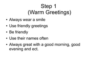 Step 1
(Warm Greetings)
● Always wear a smile
● Use friendly greetings
● Be friendly
● Use their names often
● Always great with a good morning, good
evening and ect.
 
