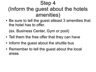 Step 4
(Inform the guest about the hotels
amenities)
● Be sure to tell the guest atleast 3 amenities that
the hotel has to offer.
(ex. Business Center, Gym or pool)
● Tell them the free offer that they can have
● Inform the guest about the shuttle bus
● Remember to tell the guest about the local
areas
 