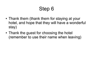 Step 6
● Thank them (thank them for staying at your
hotel, and hope that they will have a wonderful
stay)
● Thank the guest for choosing the hotel
(remember to use their name when leaving)
 
