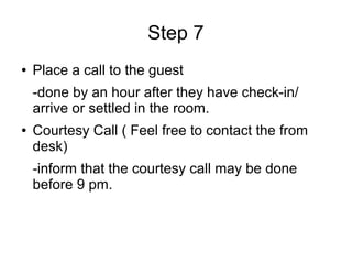 Step 7
● Place a call to the guest
-done by an hour after they have check-in/
arrive or settled in the room.
● Courtesy Call ( Feel free to contact the from
desk)
-inform that the courtesy call may be done
before 9 pm.
 