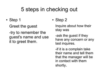 5 steps in checking out
● Step 1
Greet the guest
-try to remember the
guest's name and use
it to greet them.
● Step 2
Inquire about how their
stay was
-ask the guest if they
have any concern or any
last inquires.
-if it is a complain take
their name and tell them
that the manager will be
in contact with them
shortly.
 