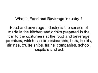 What is Food and Beverage industry ?
Food and beverage industry is the service of
made in the kitchen and drinks prepared in the
bar to the costumers at the food and beverage
premises, which can be restaurants, bars, hotels,
airlines, cruise ships, trains, companies, school,
hospitals and ect.
 