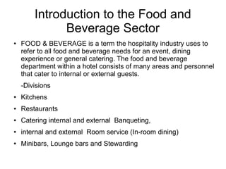 Introduction to the Food and
Beverage Sector
● FOOD & BEVERAGE is a term the hospitality industry uses to
refer to all food and beverage needs for an event, dining
experience or general catering. The food and beverage
department within a hotel consists of many areas and personnel
that cater to internal or external guests.
-Divisions
● Kitchens
● Restaurants
● Catering internal and external Banqueting,
● internal and external Room service (In-room dining)
● Minibars, Lounge bars and Stewarding
 