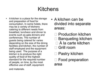 Kitchens
● A kitchen is a place for the storage
and preparation of food for
consumption. In some hotels, there
may be a variety of kitchens
catering to different needs from
breakfast, luncheon and dinner to
events such as gala dinners and
conferences. The number of
guests being catered for varies
depending on the size of the dining
facilities and kitchen, the number of
staff employed and the equipment
being used. The purpose of a
kitchen is to produce the right
quality of food of the highest
standard for the required number
of people, on time, by the most
effective use of staff, equipment
and materials.
● A kitchen can be
divided into separate
areas:
 Production kitchen
 Banqueting kitchen
 À la carte kitchen
 Grill room
 Pastry kitchen
 Food preparation
area
 