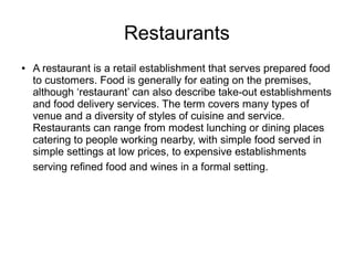 Restaurants
● A restaurant is a retail establishment that serves prepared food
to customers. Food is generally for eating on the premises,
although ‘restaurant’ can also describe take-out establishments
and food delivery services. The term covers many types of
venue and a diversity of styles of cuisine and service.
Restaurants can range from modest lunching or dining places
catering to people working nearby, with simple food served in
simple settings at low prices, to expensive establishments
serving refined food and wines in a formal setting.
 