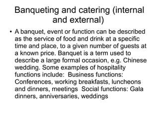 Banqueting and catering (internal
and external)
● A banquet, event or function can be described
as the service of food and drink at a specific
time and place, to a given number of guests at
a known price. Banquet is a term used to
describe a large formal occasion, e.g. Chinese
wedding. Some examples of hospitality
functions include: Business functions:
Conferences, working breakfasts, luncheons
and dinners, meetings Social functions: Gala
dinners, anniversaries, weddings
 