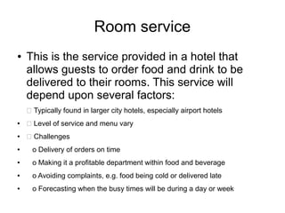 Room service
● This is the service provided in a hotel that
allows guests to order food and drink to be
delivered to their rooms. This service will
depend upon several factors:
 Typically found in larger city hotels, especially airport hotels
●  Level of service and menu vary
●  Challenges
● o Delivery of orders on time
● o Making it a profitable department within food and beverage
● o Avoiding complaints, e.g. food being cold or delivered late
● o Forecasting when the busy times will be during a day or week
 