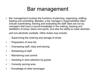 Bar management
● Bar management involves the functions of planning, organising, staffing,
leading and controlling. Besides, a bar manager’s responsibilities often
include coordinating, training and evaluating the staff. Bars are run by
managers that have a sound knowledge in the making, brewing and
distillation of wines, beers and spirits, and also the ability to make alcoholic
and non-alcoholic cocktails. Other duties may include:
 Supervising the ordering and storage of wines
●  Preparation of wine list
●  Overseeing staff, rotas and training
●  Scheduling of staff
●  Maintaining cost control
●  Assisting in wine selection by guests
●  Correctly serving wine
●  Knowledge of other beverages
 