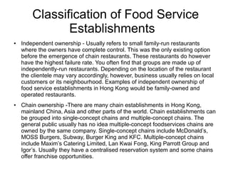 Classification of Food Service
Establishments
● Independent ownership - Usually refers to small family-run restaurants
where the owners have complete control. This was the only existing option
before the emergence of chain restaurants. These restaurants do however
have the highest failure rate. You often find that groups are made up of
independently-run restaurants. Depending on the location of the restaurant
the clientele may vary accordingly, however, business usually relies on local
customers or its neighbourhood. Examples of independent ownership of
food service establishments in Hong Kong would be family-owned and
operated restaurants.
● Chain ownership -There are many chain establishments in Hong Kong,
mainland China, Asia and other parts of the world. Chain establishments can
be grouped into single-concept chains and multiple-concept chains. The
general public usually has no idea multiple-concept foodservices chains are
owned by the same company. Single-concept chains include McDonald’s,
MOSS Burgers, Subway, Burger King and KFC. Multiple-concept chains
include Maxim’s Catering Limited, Lan Kwai Fong, King Parrott Group and
Igor’s. Usually they have a centralised reservation system and some chains
offer franchise opportunities.
 