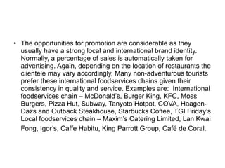 ● The opportunities for promotion are considerable as they
usually have a strong local and international brand identity.
Normally, a percentage of sales is automatically taken for
advertising. Again, depending on the location of restaurants the
clientele may vary accordingly. Many non-adventurous tourists
prefer these international foodservices chains given their
consistency in quality and service. Examples are: International
foodservices chain – McDonald’s, Burger King, KFC, Moss
Burgers, Pizza Hut, Subway, Tanyoto Hotpot, COVA, Haagen-
Dazs and Outback Steakhouse, Starbucks Coffee, TGI Friday’s.
Local foodservices chain – Maxim’s Catering Limited, Lan Kwai
Fong, Igor’s, Caffe Habitu, King Parrott Group, Café de Coral.
 