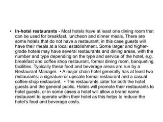 ● In-hotel restaurants - Most hotels have at least one dining room that
can be used for breakfast, luncheon and dinner meals. There are
some hotels that do not have a restaurant; in this case guests will
have their meals at a local establishment. Some larger and higher-
grade hotels may have several restaurants and dining areas, with the
number and type depending on the type and service of the hotel, e.g.
breakfast and coffee shop restaurant, formal dining room, banqueting
facilities. Typically these food and beverage areas are run by a
Restaurant Manager. • A major chain hotel generally has at least two
restaurants: a signature or upscale formal restaurant and a casual
coffee-shop restaurant. • The restaurants cater for both the hotel
guests and the general public. Hotels will promote their restaurants to
hotel guests, or in some cases a hotel will allow a brand name
restaurant to operate within their hotel as this helps to reduce the
hotel’s food and beverage costs.
 