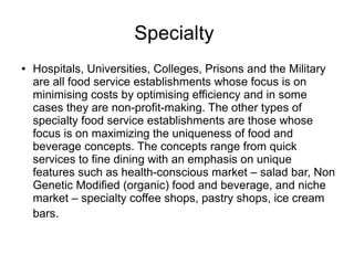 Specialty
● Hospitals, Universities, Colleges, Prisons and the Military
are all food service establishments whose focus is on
minimising costs by optimising efficiency and in some
cases they are non-profit-making. The other types of
specialty food service establishments are those whose
focus is on maximizing the uniqueness of food and
beverage concepts. The concepts range from quick
services to fine dining with an emphasis on unique
features such as health-conscious market – salad bar, Non
Genetic Modified (organic) food and beverage, and niche
market – specialty coffee shops, pastry shops, ice cream
bars.
 