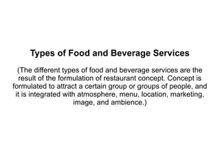Types of Food and Beverage Services
(The different types of food and beverage services are the
result of the formulation of restaurant concept. Concept is
formulated to attract a certain group or groups of people, and
it is integrated with atmosphere, menu, location, marketing,
image, and ambience.)
 