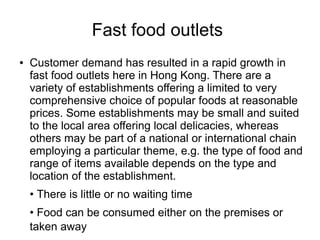 Fast food outlets
● Customer demand has resulted in a rapid growth in
fast food outlets here in Hong Kong. There are a
variety of establishments offering a limited to very
comprehensive choice of popular foods at reasonable
prices. Some establishments may be small and suited
to the local area offering local delicacies, whereas
others may be part of a national or international chain
employing a particular theme, e.g. the type of food and
range of items available depends on the type and
location of the establishment.
• There is little or no waiting time
• Food can be consumed either on the premises or
taken away
 