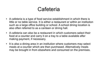 Cafeteria
● A cafeteria is a type of food service establishment in which there is
little or no table service. It is either a restaurant or within an institution
such as a large office building or school. A school dining location is
also often referred to as a canteen or dining hall.
● A cafeteria can also be a restaurant in which customers select their
food at a counter and carry it on a tray to a table available after
making payment, if necessary.
● It is also a dining area in an institution where customers may select
meals at a counter which are then purchased. Alternatively meals
may be brought in from elsewhere and consumed on the premises.
 