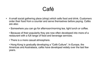 Café
● A small social gathering place (shop) which sells food and drink. Customers
order their food from a counter and serve themselves before paying. Cafés
are also:
• Somewhere you can go for afternoon/morning tea, light lunch or coffee.
• Because of their popularity they are now often developed into more of a
restaurant with a full range of food and beverage services.
• There is a more casual atmosphere.
• Hong Kong is gradually developing a "Cafė Culture". In Europe, the
Americas and Australasia, cafés have developed widely over the last few
years.
 