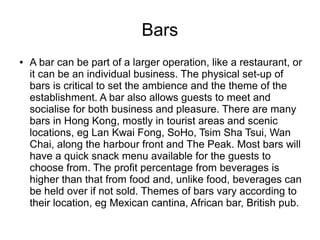 Bars
● A bar can be part of a larger operation, like a restaurant, or
it can be an individual business. The physical set-up of
bars is critical to set the ambience and the theme of the
establishment. A bar also allows guests to meet and
socialise for both business and pleasure. There are many
bars in Hong Kong, mostly in tourist areas and scenic
locations, eg Lan Kwai Fong, SoHo, Tsim Sha Tsui, Wan
Chai, along the harbour front and The Peak. Most bars will
have a quick snack menu available for the guests to
choose from. The profit percentage from beverages is
higher than that from food and, unlike food, beverages can
be held over if not sold. Themes of bars vary according to
their location, eg Mexican cantina, African bar, British pub.
 