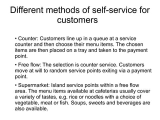 Different methods of self-service for
customers
• Counter: Customers line up in a queue at a service
counter and then choose their menu items. The chosen
items are then placed on a tray and taken to the payment
point.
• Free flow: The selection is counter service. Customers
move at will to random service points exiting via a payment
point.
• Supermarket: Island service points within a free flow
area. The menu items available at cafeterias usually cover
a variety of tastes, e.g. rice or noodles with a choice of
vegetable, meat or fish. Soups, sweets and beverages are
also available.
 