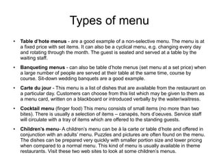 Types of menu
● Table d’hote menus - are a good example of a non-selective menu. The menu is at
a fixed price with set items. It can also be a cyclical menu, e.g. changing every day
and rotating through the month. The guest is seated and served at a table by the
waiting staff.
● Banqueting menus - can also be table d’hote menus (set menu at a set price) when
a large number of people are served at their table at the same time, course by
course. Sit-down wedding banquets are a good example.
● Carte du jour - This menu is a list of dishes that are available from the restaurant on
a particular day. Customers can choose from this list which may be given to them as
a menu card, written on a blackboard or introduced verbally by the waiter/waitress.
● Cocktail menu (finger food) This menu consists of small items (no more than two
bites). There is usually a selection of items – canapés, hors d’oeuves. Service staff
will circulate with a tray of items which are offered to the standing guests.
● Children’s menu- A children’s menu can be à la carte or table d’hote and offered in
conjunction with an adults’ menu. Puzzles and pictures are often found on the menu.
The dishes can be prepared very quickly with smaller portion size and lower pricing
when compared to a normal menu. This kind of menu is usually available in theme
restaurants. Visit these two web sites to look at some children’s menus.
 