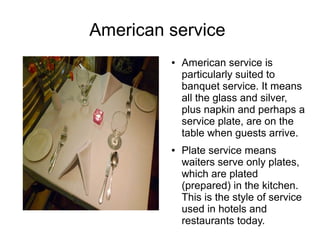 American service
● American service is
particularly suited to
banquet service. It means
all the glass and silver,
plus napkin and perhaps a
service plate, are on the
table when guests arrive.
● Plate service means
waiters serve only plates,
which are plated
(prepared) in the kitchen.
This is the style of service
used in hotels and
restaurants today.
 