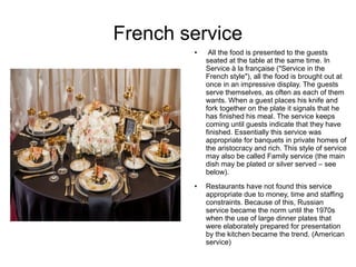 French service
● All the food is presented to the guests
seated at the table at the same time. In
Service à la française ("Service in the
French style"), all the food is brought out at
once in an impressive display. The guests
serve themselves, as often as each of them
wants. When a guest places his knife and
fork together on the plate it signals that he
has finished his meal. The service keeps
coming until guests indicate that they have
finished. Essentially this service was
appropriate for banquets in private homes of
the aristocracy and rich. This style of service
may also be called Family service (the main
dish may be plated or silver served – see
below).
● Restaurants have not found this service
appropriate due to money, time and staffing
constraints. Because of this, Russian
service became the norm until the 1970s
when the use of large dinner plates that
were elaborately prepared for presentation
by the kitchen became the trend. (American
service)
 