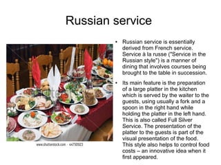 Russian service
● Russian service is essentially
derived from French service.
Service à la russe ("Service in the
Russian style") is a manner of
dining that involves courses being
brought to the table in succession.
● Its main feature is the preparation
of a large platter in the kitchen
which is served by the waiter to the
guests, using usually a fork and a
spoon in the right hand while
holding the platter in the left hand.
This is also called Full Silver
Service. The presentation of the
platter to the guests is part of the
visual presentation of the food.
This style also helps to control food
costs – an innovative idea when it
first appeared.
 