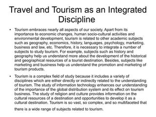 Travel and Tourism as an Integrated
Discipline
● Tourism embraces nearly all aspects of our society. Apart from its
importance to economic changes, human socio-cultural activities and
environmental development, tourism is related to other academic subjects
such as geography, economics, history, languages, psychology, marketing,
business and law, etc. Therefore, it is necessary to integrate a number of
subjects to study tourism. For example, subjects such as history and
geography help us understand more about the development of the historical
and geographical resources of a tourist destination. Besides, subjects like
marketing and business help us understand the promotion and marketing of
tourism products.
● Tourism is a complex field of study because it includes a variety of
disciplines which are either directly or indirectly related to the understanding
of tourism. The study of information technology enhances our understanding
of the importance of the global distribution system and its effect on tourism
business. The study of religion and culture provides information on the
cultural resources of a destination and opportunities to develop it as a
cultural destination. Tourism is so vast, so complex, and so multifaceted that
there is a wide range of subjects related to tourism.
 