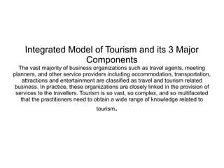 Integrated Model of Tourism and its 3 Major
Components
The vast majority of business organizations such as travel agents, meeting
planners, and other service providers including accommodation, transportation,
attractions and entertainment are classified as travel and tourism related
business. In practice, these organizations are closely linked in the provision of
services to the travellers. Tourism is so vast, so complex, and so multifaceted
that the practitioners need to obtain a wide range of knowledge related to
tourism.
 