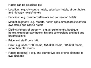 Hotels can be classified by:
● Location: e.g. city centre hotels, suburban hotels, airport hotels
and highway hotels/motels
● Function: e.g. commercial hotels and convention hotels
● Market segment: e.g. resorts, health spas, timeshares/vacation
ownership and casino hotels
● Distinctiveness of property: e.g. all-suite hotels, boutique
hotels, extended-stay hotels, historic conversions and bed and
breakfast inns
● Price and staff/room ratio
● Size: e.g. under 150 rooms, 151-300 rooms, 301-600 rooms,
more than 600 rooms
● Rating (grading) : e.g. one-star to five-star or one-diamond to
five-diamond
 
