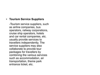 ● Tourism Service Suppliers
-Tourism service suppliers, such
as airline companies, bus
operators, railway corporations,
cruise ship operators, hotels
and car rental companies, etc.
usually provide services to
travellers independently. The
service suppliers may also
collaborate to provide tour
packages for travellers by
combining the various services
such as accommodation, air
transportation, theme park
entrance ticket, etc.
 