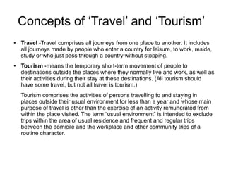 Concepts of ‘Travel’ and ‘Tourism’
● Travel -Travel comprises all journeys from one place to another. It includes
all journeys made by people who enter a country for leisure, to work, reside,
study or who just pass through a country without stopping.
● Tourism -means the temporary short-term movement of people to
destinations outside the places where they normally live and work, as well as
their activities during their stay at these destinations. (All tourism should
have some travel, but not all travel is tourism.)
Tourism comprises the activities of persons travelling to and staying in
places outside their usual environment for less than a year and whose main
purpose of travel is other than the exercise of an activity remunerated from
within the place visited. The term “usual environment” is intended to exclude
trips within the area of usual residence and frequent and regular trips
between the domicile and the workplace and other community trips of a
routine character.
 