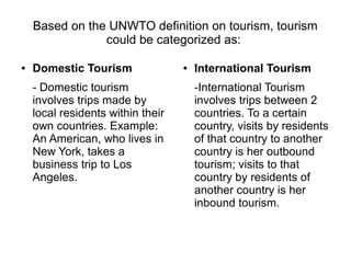 Based on the UNWTO definition on tourism, tourism
could be categorized as:
● Domestic Tourism
- Domestic tourism
involves trips made by
local residents within their
own countries. Example:
An American, who lives in
New York, takes a
business trip to Los
Angeles.
● International Tourism
-International Tourism
involves trips between 2
countries. To a certain
country, visits by residents
of that country to another
country is her outbound
tourism; visits to that
country by residents of
another country is her
inbound tourism.
 