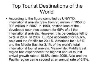 Top Tourist Destinations of the
World
● According to the figure compiled by UNWTO,
international arrivals grew from 25 million in 1950 to
903 million in 2007. In 1950, destinations of the
developed countries account for 98% of all the
international arrivals. However, this percentage fell to
57% in 2007. In 2007, Europe accounted for 55.6%,
Asia and the Pacific for 20.1%, Americas for 16.6%,
and the Middle East for 3.1% of the world’s total
international tourist arrivals. Meanwhile, Middle East
region has experienced the highest annual tourist
arrival growth rate at 10.6% since 2000. Asia and the
Pacific region came second at an annual rate of 6.9%.
 