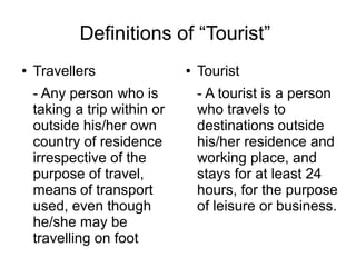 Definitions of “Tourist”
● Travellers
- Any person who is
taking a trip within or
outside his/her own
country of residence
irrespective of the
purpose of travel,
means of transport
used, even though
he/she may be
travelling on foot
● Tourist
- A tourist is a person
who travels to
destinations outside
his/her residence and
working place, and
stays for at least 24
hours, for the purpose
of leisure or business.
 