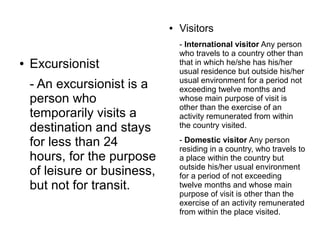 ● Excursionist
- An excursionist is a
person who
temporarily visits a
destination and stays
for less than 24
hours, for the purpose
of leisure or business,
but not for transit.
● Visitors
- International visitor Any person
who travels to a country other than
that in which he/she has his/her
usual residence but outside his/her
usual environment for a period not
exceeding twelve months and
whose main purpose of visit is
other than the exercise of an
activity remunerated from within
the country visited.
- Domestic visitor Any person
residing in a country, who travels to
a place within the country but
outside his/her usual environment
for a period of not exceeding
twelve months and whose main
purpose of visit is other than the
exercise of an activity remunerated
from within the place visited.
 