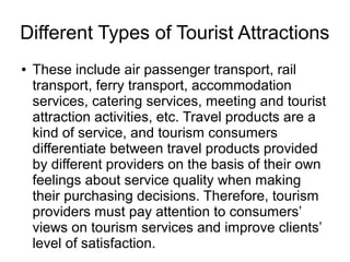 Different Types of Tourist Attractions
● These include air passenger transport, rail
transport, ferry transport, accommodation
services, catering services, meeting and tourist
attraction activities, etc. Travel products are a
kind of service, and tourism consumers
differentiate between travel products provided
by different providers on the basis of their own
feelings about service quality when making
their purchasing decisions. Therefore, tourism
providers must pay attention to consumers’
views on tourism services and improve clients’
level of satisfaction.
 