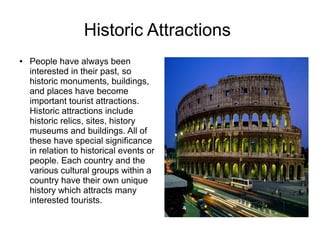 Historic Attractions
● People have always been
interested in their past, so
historic monuments, buildings,
and places have become
important tourist attractions.
Historic attractions include
historic relics, sites, history
museums and buildings. All of
these have special significance
in relation to historical events or
people. Each country and the
various cultural groups within a
country have their own unique
history which attracts many
interested tourists.
 
