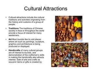 Cultural Attractions
● Cultural attractions include the cultural
traditions and activities originating from
the history and customs of a group of
people.
● Traditions The traditions of Chinese
society in Asia or throughout the world
provide a focus of interest for many
westerners.
● Art Most tourists like to visit places
where art such as paintings, sculpture,
graphics and architecture is being
produced or displayed.
● Handicrafts of many cultural groups
are of interest to tourists, and
demonstration of the craftsman’s skills
in making the handicrafts also attracts
interest. Sale of arts and crafts as
souvenir items or gifts is created by:
 