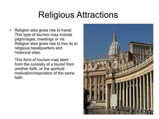 Religious Attractions
● Religion also gives rise to travel.
This type of tourism may include
pilgrimages, meetings or vis
Religion also gives rise to trav its to
religious headquarters and
historical sites.
This form of tourism may stem
from the curiosity of a tourist from
another faith, or the spiritual
motivation/inspiration of the same
faith.
 