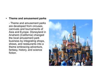 ● Theme and amusement parks
- Theme and amusement parks
are developed from circuses,
carnivals and tournaments of
Asia and Europe. Disneyland in
Anaheim (California) changed
the local amusement park
business by integrating shops,
shows, and restaurants into a
theme embracing adventure,
fantasy, history, and science
fiction.
 
