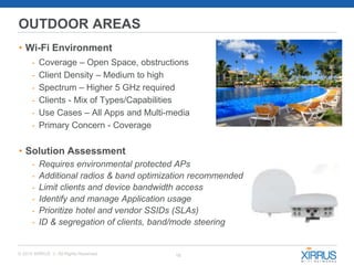 16© 2015 XIRRUS :: All Rights Reserved
OUTDOOR AREAS
• Wi-Fi Environment
- Coverage – Open Space, obstructions
- Client Density – Medium to high
- Spectrum – Higher 5 GHz required
- Clients - Mix of Types/Capabilities
- Use Cases – All Apps and Multi-media
- Primary Concern - Coverage
• Solution Assessment
- Requires environmental protected APs
- Additional radios & band optimization recommended
- Limit clients and device bandwidth access
- Identify and manage Application usage
- Prioritize hotel and vendor SSIDs (SLAs)
- ID & segregation of clients, band/mode steering
 