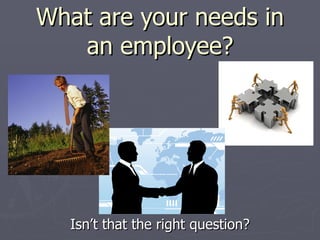 What are your needs in an employee? Isn’t that the right question? 