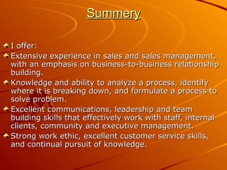 Summery I offer:  Extensive experience in sales and sales management, with an emphasis on business-to-business relationship building.  Knowledge and ability to analyze a process, identify where it is breaking down, and formulate a process to solve problem.  Excellent communications, leadership and team building skills that effectively work with staff, internal clients, community and executive management.  Strong work ethic, excellent customer service skills, and continual pursuit of knowledge. 