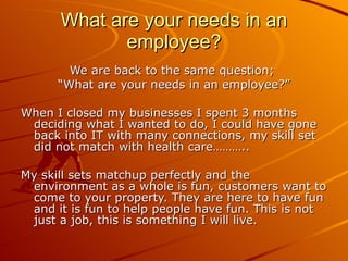 What are your needs in an employee? We are back to the same question;  “ What are your needs in an employee?” When I closed my businesses I spent 3 months deciding what I wanted to do, I could have gone back into IT with many connections, my skill set did not match with health care……….. My skill sets matchup perfectly and the environment as a whole is fun, customers want to come to your property. They are here to have fun and it is fun to help people have fun. This is not just a job, this is something I will live. 