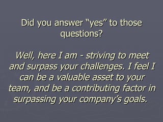 Did you answer “yes” to those questions? Well, here I am - striving to meet and surpass your challenges. I feel I can be a valuable asset to your team, and be a contributing factor in surpassing your company’s goals.   