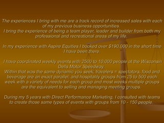 The experiences I bring with me are a track record of increased sales with each of my previous business opportunities.  I bring the experience of being a team player, leader and builder from both my professional and recreational areas of my life.  In my experience with Aspire Equities I booked over $190,000 in the short time I have been there.  I have coordinated weekly events with 2500 to 10,000 people at the Wisconsin Dells Motor Speedway.  Within that was the same dynamic you seek; travelers = spectators, food and beverage are an exact parallel; and hospitality groups from 25 to 500 each week with a variety of needs for each group and most weeks multiple groups are the equivalent to selling and managing meeting groups.  During my 5 years with Direct Performance Marketing, I consulted with teams to create those same types of events with groups from 10 - 150 people.   