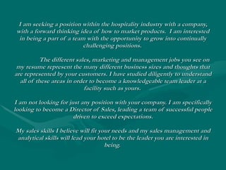 I am seeking a position within the hospitality industry with a company, with a forward thinking idea of how to market products.  I am interested in being a part of a team with the opportunity to grow into continually challenging positions.  The different sales, marketing and management jobs you see on my resume represent the many different business sizes and thoughts that are represented by your customers. I have studied diligently to understand all of these areas in order to become a knowledgeable team leader at a facility such as yours.  I am not looking for just any position with your company. I am specifically looking to become a Director of Sales, leading a team of successful people driven to exceed expectations. My sales skills I believe will fit your needs and my sales management and analytical skills will lead your hotel to be the leader you are interested in being.   