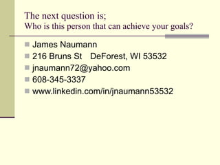 The next question is;  Who is this person that can achieve your goals? James Naumann 216 Bruns St DeForest, WI 53532 [email_address] 608-345-3337 www.linkedin.com/in/jnaumann53532 